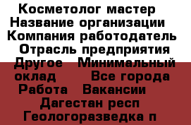 Косметолог-мастер › Название организации ­ Компания-работодатель › Отрасль предприятия ­ Другое › Минимальный оклад ­ 1 - Все города Работа » Вакансии   . Дагестан респ.,Геологоразведка п.